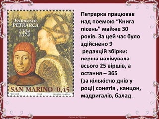 .
Петрарка працював
над поемою “Книга
пісень” майже 30
років. За цей час було
здійснено 9
редакцій збірки:
перша налічувала
всього 25 віршів, а
остання – 365
(за кількістю днів у
році) сонетів , канцон,
мадригалів, балад.
 