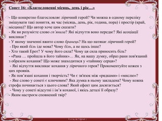 Сонет 16: «Благословенні місяць, день і рік…»
 
- Що конкретно благословляє ліричний герой? Чи можна в одному переліку 
змішувати такі поняття, як час (місяць, день, рік, година, пора) і простір (край, 
місцина)? Що автор хоче цим сказати?
- Як ви розумієте слово сп’янила? Які відчуття воно передає? Які асоціації 
викликає?
- У якому значенні вжито слово бранець? На що натякає ліричний герой?
 - Про який біль іде мова? Чому біль, а не щось інше?
- Хто такий Ерот? У чому його сила? Чому ця сила приносить біль?
- «Рана … пройшла в його тайник»… Як, на вашу думку, образ рани пов'язаний 
з образом кохання? Що може знаходитися у «тайнику серця»?
 - Які відчуття викликає кохання у ліричного героя? Прокоментуйте кожен з 
цих проявів. 
- Як пов’язані кохання і творчість? Чи є зв'язок між «рядками» і «мислю»?
 - Яке слово у сонеті є ключовим? Яка думка в ньому закладена? Чому кожна 
строфа починається з цього слова? Який ефект цим досягається?
 - Чому у сонеті відсутні і ім’я коханої, і якісь деталі її образу? 
- Яким настроєм сповнений твір?
 