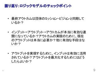 9
振り返り：ロジックモデルのチェックポイント	
•  最終アウトカムは団体のミッション・ビジョンと同期して
いるか？	
•  インプット→アウトプット→アウトカムが本当に有効な連
関になっているか？アウトカムの実現のために、現在
のアウトプットは本当に必要か？他に有効な手段はな
いか？	
•  アウトプットを実現するために、インプットは有効に活用
されているか？アウトプットを最大化するためにはどう
したらよいか？	
9
 