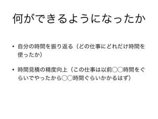 何ができるようになったか
• 自分の時間を振り返る（どの仕事にどれだけ時間を
使ったか）
• 時間見積の精度向上（この仕事は以前⃝⃝時間をぐ
らいでやったから⃝⃝時間ぐらいかかるはず）
 