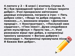 4 лютого у 2 – Б класі ( вчитель Ступак Л.
М.) був проведений тренінг « Спіши творити
добро». Учні прикрасили квіточками
деревце очікування, пограли в ігри: « Пять
добрих слів», «Якщо ти добра людина, то
повинен….», виконали вправи: «Допоможи
природі». « Конструктори», «Послухай своє
сердечко», «Гімн імені». Дуже сподобався
дітям мультфільм « Просто так…». Учні
розказали вірші про добро, а наприкінці
тренінгу запалили « Вогник доброти і
милосердя ». Наприкінці прозвучала пісня «
Я бажаю Вам добра».
 