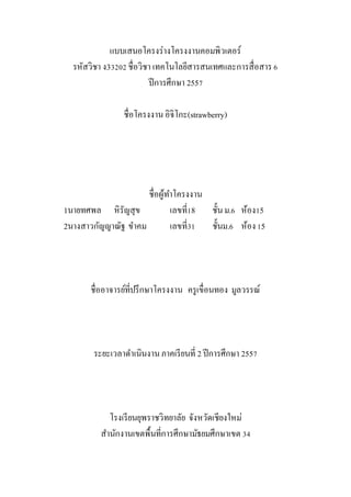 แบบเสนอโครงร่างโครงงาȨอมพิวเตอร์
รหัสวิชา ง33202 ชื่อวิชา เทคโนโลยีสารสนเทศและการสื่อสาร6
ปีการศึกษา 2557
ชื่อโครงงานอิจิโกะ(strawberry)
ชื่อผู้ทาโครงงาน
1นายทศพล หิรัญสุข เลขที่18 ชั้นม.6 ห้อง15
2นางสาวกัญญาณัฐ ขาคม เลขที่31 ชั้นม.6 ห้อง15
ชื่ออาจารย์ที่ปรึกษาโครงงาน ครูเขื่อนทอง มูลวรรณ์
ระยะเวลาดาเนินงานภาคเรียนที่ 2 ปีการศึกษา 2557
โรงเรียนยุพราชวิทยาลัย จังหวัดเชียงใหม่
สานักงานเขตพื้นที่การศึกษามัธยมศึกษาเขต 34
 