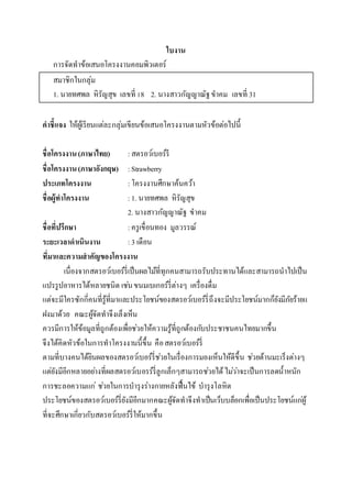 ใบงาน
การจัดทาข้อเสนอโครงงาȨอมพิวเตอร์
สมาชิกในกลุ่ม
1. นายทศพล หิรัญสุข เลขที่ 18 2. นางสาวกัญญาณัฐขาคม เลขที่ 31
คาชี้แจง ให้ผู้เรียนแต่ละกลุ่มเขียนข้อเสนอโครงงานตามหัวข้อต่อไปนี้
ชื่อโครงงาน(ภาษาไทย) :สตรอว์เบอร์รี
ชื่อโครงงาน(ภาษาอังกฤษ) :Strawberry
ประเภทโครงงาน :โครงงานศึกษาค้นคว้า
ชื่อผู้ทาโครงงาน :1. นายทศพล หิรัญสุข
2. นางสาวกัญญาณัฐ ขาคม
ชื่อที่ปรึกษา :ครูเขื่อนทอง มูลวรรณ์
ระยะเวลาดาเนินงาน :3 เดือน
ที่มาและความสาคัญของโครงงาน
เนื่องจากสตรอว์เบอร์รี่เป็นผลไม้ที่ทุกคนสามารถรับประทานได้และสามารถนาไปเป็น
แปรรูปอาหารได้หลายชนิด เช่นขนมเบเกอร์รี่ต่างๆ เครื่องดื่ม
แต่จะมีใครซักกี่คนที่รู้ที่มาและประโยชน์ของสตรอว์เบอร์รี่ถึงจะมีประโยชน์มากก็ยังมีภัยร้ายแ
ฝงมาด้วย คณะผู้จัดทาจึงเล็งเห็น
ควรมีการให้ข้อมูลที่ถูกต้องเพื่อช่วยให้ความรู้ที่ถูกต้องกับประชาชนคนไทยมากขึ้น
จึงได้คิดหัวข้อในการทาโครงงานนี้ขึ้น คือสตรอว์เบอร์รี่
ตามที่บางคนได้ยินผลของสตรอว์เบอร์รี่ช่วยในเรื่องการมองเห็นให้ดีขึ้น ช่วยต้านมะเร็งต่างๆ
แต่ยังมีอีกหลายอย่างที่ผลสตรอว์เบอรร์รี่ลูกเล็กๆสามารถช่วยได้ไม่ว่าจะเป็นการลดน้าหนัก
การชะลอความแก่ ช่วยในการบารุงร่างกายหลังฟื้นไข้ บารุงโลหิต
ประโยชน์ของสตรอว์เบอร์รี่ยังมีอีกมากคณะผู้จัดทาจึงทาเป็นเว็บบล็อกเพื่อเป็นประโยชน์แก่ผู้
ที่จะศึกษาเกี่ยวกับสตรอว์เบอร์รี่ให้มากขึ้น
 