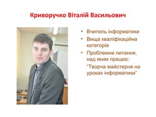 Криворучко Віталій Васильович
• Вчитель інформатики
• Вища кваліфікаційна
категорія
• Проблемне питання,
над яким працює:
“Творча майстерня на
уроках інформатики”
 