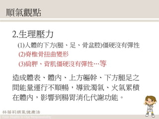 順氣觀點
2.生理壓力
(1)人體的下方(腿、足、骨盆腔)僵硬沒有彈性
(2)脊椎骨扭曲變形
(3)肩胛、背肌僵硬沒有彈性…等
造成體表、體內、上方軀幹、下方腿足之
間能量運行不順暢，導致濁氣、火氣累積
在體內，影響到腸胃消化代謝功能。
 