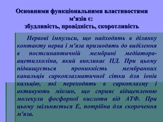 Основними функціональними властивостямиОсновними функціональними властивостями
м'язів є:м'язів є:
збудливість, провідність, скоротливістьзбудливість, провідність, скоротливість
Нервові імпульси, що надходять в ділянку
контакту нерва і м'яза призводять до виділення
в постсинаптичній мембрані медіатора-
ацетилхоліна, який викликає ПД. При цьому
підвищується проникність мембранних
канальців саркоплазматичної сітки для іонів
кальцію, які переходять в саркоплазму і
активують міозин, що сприяє відщепленню
молекули фосфорної кислоти від АТФ. При
цьому звільняється Е, потрібна для скорочення
м'яза.
 