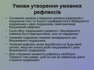 Умови утворення умовних
рефлексів
• Основною умовою утворення умовних рефлексів є
поєднання того чи іншого індиферентного (байдужого)
подразника з дією подразника, який викликає
безумовний рефлекс.
• Сила обох подразників (умовного і безумовного)
повинна бути надпороговою, але не надмірною.
• Умовний подразник повинен випереджати дію
безумовного подразника.
• Умовний рефлекс може виробитися на будь-який
сигнал, якщо він кілька разів поєднувався з дією
безумовного подразника.
• Для створення умовного рефлексу необхідно
створити такі умови, щоб на них як найменше діяли
сторонні подразники.
 