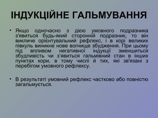 ІНДУКЦІЙНЕ ГАЛЬМУВАННЯ
• Якщо одночасно з дією умовного подразника
з'явиться будь-який сторонній подразник, то він
викличе орієнтувальний рефлекс, і в корі великих
півкуль виникне нове вогнище збудження. При цьому
під впливом негативної індукції зменшиться
збудливість чи з’явиться гальмівний стан в інших
пунктах кори, в тому числі й тих, які зв'язані з
перебігом умовного рефлексу.
• В результаті умовний рефлекс частково або повністю
загальмується.
 