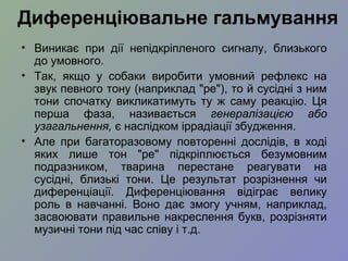 • Виникає при дії непідкріпленого сигналу, близького
до умовного.
• Так, якщо у собаки виробити умовний рефлекс на
звук певного тону (наприклад "ре"), то й сусідні з ним
тони спочатку викликатимуть ту ж саму реакцію. Ця
перша фаза, називається генералізацією або
узагальнення, є наслідком іррадіації збудження.
• Але при багаторазовому повторенні дослідів, в ході
яких лише тон "ре" підкріплюється безумовним
подразником, тварина перестане реагувати на
сусідні, близькі тони. Це результат розрізнення чи
диференціації. Диференціювання відіграє велику
роль в навчанні. Воно дає змогу учням, наприклад,
засвоювати правильне накреслення букв, розрізняти
музичні тони під час співу і т.д.
Диференціювальне гальмування
 