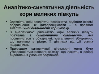 Аналітико-синтетична діяльність
кори великих півкуль
• Здатність кори розділяти, розрізняти, виділяти окремі
подразнення, їх диференціювати – є проявом
аналітичної діяльності кори мозку.
• З аналітичною діяльністю кори великих півкуль
пов’язана і синтетична діяльність, яка
проявляється у об’єднанні, узагальненні збудження,
що виникло в різних її ділянках від дії різних
подразників.
• Прикладом синтетичної діяльності може бути
утворення тимчасового зв’язку, що лежить в основі
вироблення умовних рефлексів.
 