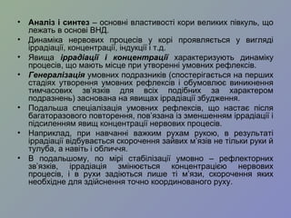 • Аналіз і синтез – основні властивості кори великих півкуль, що
лежать в основі ВНД.
• Динаміка нервових процесів у корі проявляється у вигляді
іррадіації, концентрації, індукції і т.д.
• Явища іррадіації і концентрації характеризують динаміку
процесів, що мають місце при утворенні умовних рефлексів.
• Генералізація умовних подразників (спостерігається на перших
стадіях утворення умовних рефлексів і обумовлює виникнення
тимчасових зв’язків для всіх подібних за характером
подразнень) заснована на явищах іррадіації збудження.
• Подальша спеціалізація умовних рефлексів, що настає після
багаторазового повторення, пов’язана із зменшенням іррадіації і
підсиленням явищ концентрації нервових процесів.
• Наприклад, при навчанні важким рухам рукою, в результаті
іррадіації відбувається скорочення зайвих м’язів не тільки руки й
тулуба, а навіть і обличчя.
• В подальшому, по мірі стабілізації умовно – рефлекторних
зв’язків, іррадіація змінюється концентрацією нервових
процесів, і в рухи задіються лише ті м’язи, скорочення яких
необхідне для здійснення точно координованого руху.
 