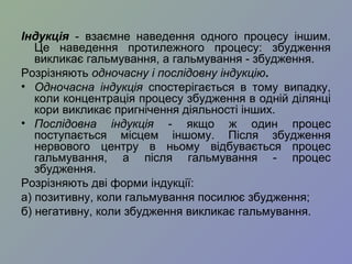 Індукція - взаємне наведення одного процесу іншим.
Це наведення протилежного процесу: збудження
викликає гальмування, а гальмування - збудження.
Розрізняють одночасну і послідовну індукцію.
• Одночасна індукція спостерігається в тому випадку,
коли концентрація процесу збудження в одній ділянці
кори викликає пригнічення діяльності інших.
• Послідовна індукція - якщо ж один процес
поступається місцем іншому. Після збудження
нервового центру в ньому відбувається процес
гальмування, а після гальмування - процес
збудження.
Розрізняють дві форми індукції:
а) позитивну, коли гальмування посилює збудження;
б) негативну, коли збудження викликає гальмування.
 