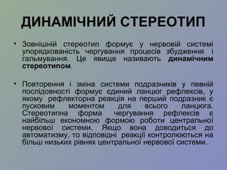 ДИНАМІЧНИЙ СТЕРЕОТИП
• Зовнішній стереотип формує у нервовій системі
упорядкованість чергування процесів збудження і
гальмування. Це явище називають динамічним
стереотипом.
• Повторення і зміна системи подразників у певній
послідовності формує єдиний ланцюг рефлексів, у
якому рефлекторна реакція на перший подразник є
пусковим моментом для всього ланцюга.
Стереотипна форма чергування рефлексів є
найбільш економною формою роботи центральної
нервової системи. Якщо вона доводиться до
автоматизму, то відповідні реакції контролюються на
більш низьких рівнях центральної нервової системи.
 