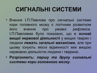 СИГНАЛЬНІ СИСТЕМИ
• Вчення І.П.Павлова про сигнальні системи
кори головного мозку є логічним розвитком
його вчення про умовні рефлекси.
І.П.Павловим було показано, що в основі
вищої нервової діяльності у вищих тварин і
людини лежать загальні механізми, але при
цьому існують якісні відмінності між вищою
нервовою діяльністю людини і тварини.
• Розрізняють: першу та другу сигнальні
системи кори головного мозку.
 