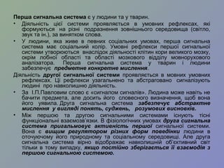Перша сигнальна система є у людини та у тварин.
• Діяльність цієї системи проявляється в умовних рефлексах, які
формуються на різні подразнення зовнішнього середовища (світло,
звук та ін.), за винятком слова.
• У людини, яка живе в певних соціальних умовах, перша сигнальна
система має соціальний колір. Умовні рефлекси першої сигнальної
системи утворюються внаслідок діяльності клітин кори великого мозку,
окрім лобної області та області мозкового відділу мовнорухового
аналізатора. Перша сигнальна система у тварин і людини
забезпечує предметне конкретне мислення.
Діяльність другої сигнальної системи проявляється в мовних умовних
рефлексах. Ці рефлекси узагальнено та абстраговано сигналізують
людині про навколишню діяльність.
• За І.П.Павловим слово є «сигналом сигналів». Людина може навіть не
бачити предмета, але досить його словесного визначення, щоб вона
його уявила. Друга сигнальна система забезпечує абстрактне
мислення у вигляді понять, суджень, розумових висновків.
• Між першою та другою сигнальними системами існують тісні
функціональні взаємозв’язки. В фізіологічних умовах друга сигнальна
система пригальмовує активність першої сигнальної системи.
Вона є вищим регулятором різних форм поведінки людини в
оточуючому його природному та соціальному середовищі. Але друга
сигнальна система вірно відображає навколишній об’єктивний світ
тільки в тому випадку, якщо постійно зберігається її взаємодія з
першою сигнальною системою.
 