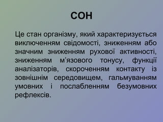 СОН
Це стан організму, який характеризується
виключенням свідомості, зниженням або
значним зниженням рухової активності,
зниженням м’язового тонусу, функції
аналізаторів, скороченням контакту із
зовнішнім середовищем, гальмуванням
умовних і послабленням безумовних
рефлексів.
 