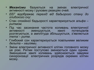 • Механізми базуються на змінах електричної
активності мозку і рухових реакціях очей.
• ЕЕГ відображає перехід від бадьорого стану до
глибокого сну:
• Стан спокійної бадьорості характеризується альфа –
ритмом.
• Під час засинання частота коливань електричної
активності зменшується, хвилі потенціалів
розтягуються, а амплітуда збільшується, з’являється
тета – ритм.
• Глибокий сон характеризується повільними великим
дельта – хвилями.
• Зміни електричної активності клітин головного мозку
не різкі. Ритми поступово змінюються один одним.
Зменшення хвилі коливань здійснюються завдяки
синхронізації електричних розрядів окремих клітин
мозку.
 
