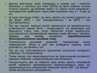 • Другим фактором, який покладено в основу сну і пояснює
механізм, є швидкий рух очей (ШРО) на фоні повного спокою
сплячої людини, що виникає через 1,5 години після засинання і
повторюється приблизно через рівні проміжки часу 4 – 5 раз за
ніч.
• Ці рухи настільки стійки, що весь період сну можна поділити на
дві фази: ШРО – сон (парадоксальну) і не ШРО – сон
(ортодоксальну).
• Під час першої, повільні ритми змінюються на високочастотні
(з’являються швидкі бета- і альфа-хвилі), які характерні для
бадьорого стану, але тонус скелетних м’язів знижується,
спостерігається посмикування окремих м’язів обличчя і кінцівок.
Завдяки цим змінам називають парадоксальним
десинхронізованим швидким сном.
• Посилюється мозковий кровообіг, температура мозку
підвищується. Якщо в цей час розбудити людину, вона
розповість, що бачила у сні.
• Під час сну, спостерігається підсилення спонтанної активності
нейронів, і їх синхронізація.
• Таким чином, сон характеризується не пригніченням активності
окремих нейронів, а реорганізацією цієї активності.
• Синхронізуючу дію на нейрони кори мозку чинить гальмівний
вплив черевного присереднього підзорогорбового ядра, що
характеризується утворенням повільних хвиль ЕЕГ. Це явище –
прояв внутрішнього гальмування.
 