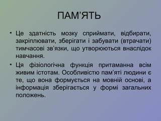 ПАМ’ЯТЬ
• Це здатність мозку сприймати, відбирати,
закріплювати, зберігати і забувати (втрачати)
тимчасові зв’язки, що утворюються внаслідок
навчання.
• Ця фізіологічна функція притаманна всім
живим істотам. Особливістю пам’яті людини є
те, що вона формується на мовній основі, а
інформація зберігається у формі загальних
положень.
 