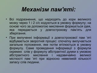 Механізм пам'яті:
• Всі подразнення, що надходять до кори великого
мозку через 1 і 2 с/с кодуються в умовну формулу; на
основі чого за допомогою мислення формується ідея,
яка передається у довгострокову пам’ять для
зберігання.
• При вилученні інформації з довгострокової пам ’яті
відбувається зворотній процес: спочатку вилучається
загальне положення, яке потім втілюється в умовну
формулу. Саме проведення інформації з формули
окремих слів у формулу абстрактної думки є умовою
абстрактного мислення і надзвичайно великої
місткості пам ’яті при відносно невеликій кількості
запасу слів людини.
 