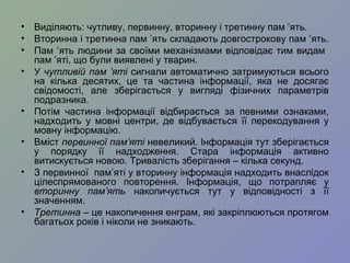 • Виділяють: чутливу, первинну, вторинну і третинну пам ’ять.
• Вторинна і третинна пам ’ять складають довгострокову пам ’ять.
• Пам ’ять людини за своїми механізмами відповідає тим видам
пам ’яті, що були виявлені у тварин.
• У чутливій пам ’яті сигнали автоматично затримуються всього
на кілька десятих, це та частина інформації, яка не досягає
свідомості, але зберігається у вигляді фізичних параметрів
подразника.
• Потім частина інформації відбирається за певними ознаками,
надходить у мовні центри, де відбувається її перекодування у
мовну інформацію.
• Вміст первинної пам’яті невеликий. Інформація тут зберігається
у порядку її надходження. Стара інформація активно
витискується новою. Тривалість зберігання – кілька секунд.
• З первинної пам’яті у вторинну інформація надходить внаслідок
цілеспрямованого повторення. Інформація, що потрапляє у
вторинну пам’ять накопичується тут у відповідності з її
значенням.
• Третинна – це накопичення енграм, які закріплюються протягом
багатьох років і ніколи не зникають.
 