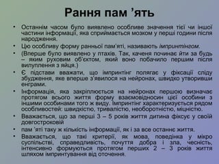 Рання пам ’ять
• Останнім часом було виявлено особливе значення тієї чи іншої
частини інформації, яка сприймається мозком у перші години після
народження.
• Цю особливу форму ранньої пам’яті, називають імпринтінгом.
• (Вперше було виявлено у птахів. Так, каченя починає йти за будь
– яким руховим об’єктом, який воно побачило першим після
вилуплення з яйця.)
• Є підстави вважати, що імпринтінг полягає у фіксації сліду
збудження, яке вперше з’явилося на нейронах, швидко утворивши
енграми.
• Інформація, яка закріплюється на нейронах першою визначає
протягом всього життя форму взаємовідносин цієї особини з
іншими особинами того ж виду. Імпринтінг характеризується рядом
особливостей: швидкістю, тривалістю, необоротністю, міцністю.
• Вважається, що за перші 3 – 5 років життя дитина фіксує у своїй
довгостроковій
• пам ’яті таку ж кількість інформації, як і за все останнє життя.
• Вважається, що такі критерії, як мова, поведінка у мікро
суспільстві, справедливість, почуття добра і зла, чесність,
інтенсивно формуються протягом перших 2 – 3 років життя
шляхом імпринтування від оточення.
 