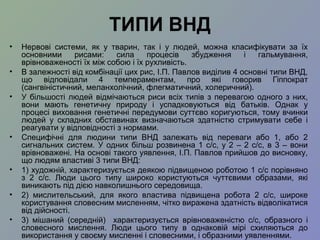 ТИПИ ВНД
• Нервові системи, як у тварин, так і у людей, можна класифікувати за їх
основними рисами: сила процесів збудження і гальмування,
врівноваженості їх між собою і їх рухливість.
• В залежності від комбінації цих рис, І.П. Павлов виділив 4 основні типи ВНД,
що відповідали 4 темпераментам, про які говорив Гіппократ
(сангвіністичний, меланхолічний, флегматичний, холеричний).
• У більшості людей відмічаються риси всіх типів з перевагою одного з них,
вони мають генетичну природу і успадковуються від батьків. Однак у
процесі виховання генетичні передумови суттєво коригуються, тому вчинки
людей у складних обставинах визначаються здатністю стримувати себе і
реагувати у відповідності з нормами.
• Специфічні для людини типи ВНД залежать від переваги або 1, або 2
сигнальних систем. У одних більш розвинена 1 с/с, у 2 – 2 с/с, в 3 – вони
врівноважені. На основі такого уявлення, І.П. Павлов прийшов до висновку,
що людям властиві 3 типи ВНД:
• 1) художній, характеризується деякою підвищеною роботою 1 с/с порівняно
з 2 с/с. Люди цього типу широко користуються чуттєвими образами, які
виникають під дією навколишнього середовища.
• 2) мислительський, для якого властива підвищена робота 2 с/с, широке
користування словесним мисленням, чітко виражена здатність відволікатися
від дійсності.
• 3) мішаний (середній) характеризується врівноваженістю с/с, образного і
словесного мислення. Люди цього типу в однаковій мірі схиляються до
використання у своєму мисленні і словесними, і образними уявленнями.
 