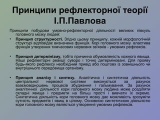 Принципи рефлекторної теорії
І.П.Павлова
Принципи побудови умовно-рефлекторної діяльності великих півкуль
головного мозку людей:
• Принцип структурності. Згідно цьому принципу, кожній морфологічній
структурі відповідає визначена функція. Корі головного мозку властива
функція утворення тимчасових нервових зв'язків - умовних рефлексів.
• Принцип детермінізму, тобто причинна обумовленість кожного явища.
Наші рефлекторні реакції суворо і точно детерміновані. Для прояву
будь-якого рефлексу необхідний привід або поштовх із зовнішнього чи
внутрішнього середовища організму.
• Принцип аналізу і синтезу. Аналітична і синтетична діяльність
центральної нервової системи виконується за рахунок
взаємовідношень процесів збудження і гальмування. За рахунок
аналітичної діяльності кори головного мозку людина може розділяти
складні явища і предмети на більш прості і вивчати їх окремо.
Синтетична діяльність кори головного мозку дає можливість зрозуміти
сутність предметів і явищ в цілому. Основною синтетичною діяльністю
кори головного мозку являється утворення умовних рефлексів.
 