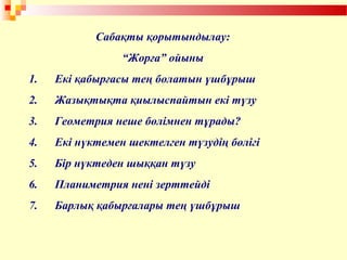 Сабақты қорытындылау:
“Жорға” ойыны
1. Екі қабырғасы тең болатын үшбұрыш
2. Жазықтықта қиылыспайтын екі түзу
3. Геометрия неше бөлімнен тұрады?
4. Екі нүктемен шектелген түзудің бөлігі
5. Бір нүктеден шыққан түзу
6. Планиметрия нені зерттейді
7. Барлық қабырғалары тең үшбұрыш
 
