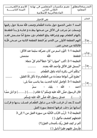 :‫المطلق‬ ‫المدرسة‬
:‫المعلم‬
‫تقييم‬‫مكتسبات‬‫المتعلمين‬‫في‬‫نهاية‬
‫الثلثي‬‫الثاني‬
:‫التربية‬ ‫المادة‬‫السلمية‬
‫السم‬‫و‬......:‫اللقب‬
‫السنة‬‫الثانيـــــة‬
‫المعايير‬‫نص‬‫التحتبار‬
‫مع‬2‫أ‬
‫مع‬2‫ب‬
‫مع‬3
‫مع‬1
‫السند‬1‫:جلس‬‫الجميع‬‫تحول‬‫مائدة‬‫طعام.وضعت‬ّ‫ع‬ ‫ال‬‫لة‬ّ‫ع‬ ‫ف‬‫منديل‬‫تحول‬‫رقبتها‬
‫وبسملت‬‫م‬ّ‫ع‬ ‫ث‬‫شرعت‬‫في‬‫اللكل‬‫من‬‫ـحنها‬‫ـ‬‫ص‬‫ـء‬‫ـ‬‫ببط‬‫و‬‫ـة.و‬‫ـ‬‫عناي‬‫ـدأ‬‫ـ‬‫ب‬‫ـط‬‫ـ‬‫فطف‬
‫بالتهام‬‫الطعام‬‫بنهم‬‫وشراهة‬‫يبتلع‬‫الطعام‬‫دون‬‫مضغ‬‫ما‬ّ‫ع‬ ‫أ‬‫مشــمش‬‫فقــد‬
‫التهم‬‫القطعة‬‫الولى‬‫من‬‫اللحم‬‫م‬ّ‫ع‬ ‫ث‬‫التقط‬‫القطعة‬‫الثانية‬‫من‬‫صــحن‬‫لــة‬ّ‫ع‬ ‫ف‬
‫فالثالثة‬‫من‬‫صحن‬..‫عنبر‬
‫التعليمة‬1-1‫ون‬ّ‫ع‬ ‫:أل‬‫اسم‬‫من‬‫لكان‬‫رفه‬ّ‫ع‬ ‫تص‬‫سليما‬‫عند‬:‫اللكل‬
‫فطفط‬‫لة‬ّ‫ع‬ ‫ف‬‫مشمش‬
‫التعليمة‬1-2‫:ألكتب‬‫خطأ"أمام‬ "‫أو‬ "‫"صواب‬‫ل‬ّ‫ع‬ ‫لك‬:‫جملة‬
‫*أبسمل‬‫قبل‬‫اللكل‬‫وأتحمد‬‫ا‬.......... .‫بعده‬
‫لم‬ّ‫ع‬ ‫*يتك‬‫أخي‬‫بكثرة‬‫أثناء‬‫تناول‬.......... .‫طعام‬ّ‫ع‬ ‫ال‬
‫*تطبخ‬‫مي‬ّ‫ع‬ ‫أ‬‫أنواعا‬‫ددة‬ّ‫ع‬ ‫متع‬‫من‬‫طعام‬ّ‫ع‬ ‫ال‬‫و‬‫ل‬‫نألكل‬‫ل‬ّ‫ع‬ ‫إ‬........ .‫القليل‬
‫التعليمة‬1-3‫:أواصل‬‫لكتابة‬‫الحديث‬‫بما‬‫يناسب‬‫ما‬ّ‫ع‬ ‫م‬:‫يلي‬
‫أتحمد‬‫ا‬ -‫يليك‬ -‫م‬ّ‫ع‬ ‫س‬ -
‫قال‬‫الرسول‬‫لى‬ّ‫ع‬ ‫ص‬‫له‬ّ‫ع‬ ‫ال‬‫عليه‬‫لم:"يا‬ّ‫ع‬ ‫وس‬‫غلم‬‫و‬ (.........) (.......)‫ـل‬‫ـ‬‫لك‬‫ـا‬‫ـ‬‫م‬ّ‫ع‬ ‫م‬
‫صدق‬ .(.........)‫رسول‬‫ا‬‫لى‬ّ‫ع‬ ‫ص‬‫له‬ّ‫ع‬ ‫ال‬‫عليه‬.‫لم‬ّ‫ع‬ ‫وس‬
‫السند‬2‫:بعد‬‫أن‬‫ـت‬‫ـ‬‫فرغ‬‫ـة‬‫ـ‬‫ل‬ّ‫ع‬ ‫ف‬‫ـن‬‫ـ‬‫م‬‫ـاول‬‫ـ‬‫تن‬‫ـام‬‫ـ‬‫طع‬ّ‫ع‬ ‫ال‬‫ـلت‬‫ـ‬‫غس‬‫ـديها‬‫ـ‬‫ي‬‫و‬‫ـت‬‫ـ‬‫فرلك‬
‫أسنانها‬‫م‬ّ‫ع‬ ‫ث‬‫دخلت‬‫غرفتها‬‫لتحفظ‬‫سورة‬‫الفيل‬
‫التعليمة‬2-1‫تب‬ّ‫ع‬ ‫:أر‬‫اليات‬‫ية‬ّ‫ع‬ ‫تال‬ّ‫ع‬ ‫ال‬‫من‬‫سورة‬‫الفيل‬‫من‬1‫إلى‬3
‫فجعلهم‬‫لكعصف‬‫مألكول‬( )
‫ألم‬‫تر‬‫لكيف‬‫فعل‬‫بك‬ّ‫ع‬ ‫ر‬‫بأصحاب‬)‫الفيل‬1(
‫وأرسل‬‫عليهم‬‫طيرا‬‫أبابيل‬( )
 