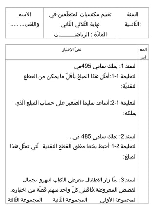 ‫السنة‬
‫ثنانــية‬ّ‫ا‬ ‫:ال‬
‫تقييم‬‫مكتسبنات‬‫ليمين‬ّ‫ا‬ ‫اليمتع‬‫في‬
‫نهناية‬‫ثاليثي‬ّ‫ا‬ ‫ال‬‫ثناني‬ّ‫ا‬ ‫ال‬
‫د ة‬ّ‫ا‬ ‫اليمنا‬‫الريناضيـــــــــنات‬ :
‫المسم‬
.........‫واللقب‬
‫اليمع‬
‫نايير‬
‫ص‬ّ‫ا‬ ‫ن‬‫التختبنار‬
‫السند‬1‫ييملك‬ :‫مسنامي‬495‫مي‬
‫التعلييمة‬1-1‫ث ل‬ّ‫ا‬ ‫:أم‬‫هذا‬‫اليمبلغ‬‫ ل‬ّ‫ا‬ ‫بأق‬‫منا‬‫ييمكن‬‫من‬‫القطع‬
:‫ية‬ّ‫ا‬ ‫النقد‬
‫التعلييمة‬1-2‫:أمسناعد‬‫مسلييمنا‬‫صيغير‬ّ‫ا‬ ‫ال‬‫على‬‫حسناب‬‫اليمبلغ‬‫لذي‬ّ‫ا‬ ‫ا‬
:‫ييملكه‬
‫السند‬2‫تيملك‬ :‫مسليمى‬485‫مي‬.
‫التعلييمة‬2-1‫أحيط‬‫بخط‬‫ميغلق‬‫القطع‬‫النقدية‬‫لتي‬ّ‫ا‬ ‫ا‬‫ث ل‬ّ‫ا‬ ‫تيم‬‫هذا‬
:‫اليمبلغ‬
‫السند‬3‫يمنا‬ّ‫ا‬ ‫ل‬ :‫زار‬‫الفطفنال‬‫معرض‬‫الكتناب‬‫انبهروا‬‫بجيمنال‬
‫القصص‬‫اليمعروضة.فناقتنى‬‫ ل‬ّ‫ا‬ ‫ك‬‫واحد‬‫منهم‬‫صة‬ّ‫ا‬ ‫ق‬‫من‬.‫اتختيناره‬
‫اليمجيموعة‬‫الولى‬‫اليمجيموعة‬‫ثنانية‬ّ‫ا‬ ‫ال‬‫اليمجيموعة‬‫ثنالثة‬ّ‫ا‬ ‫ال‬
 