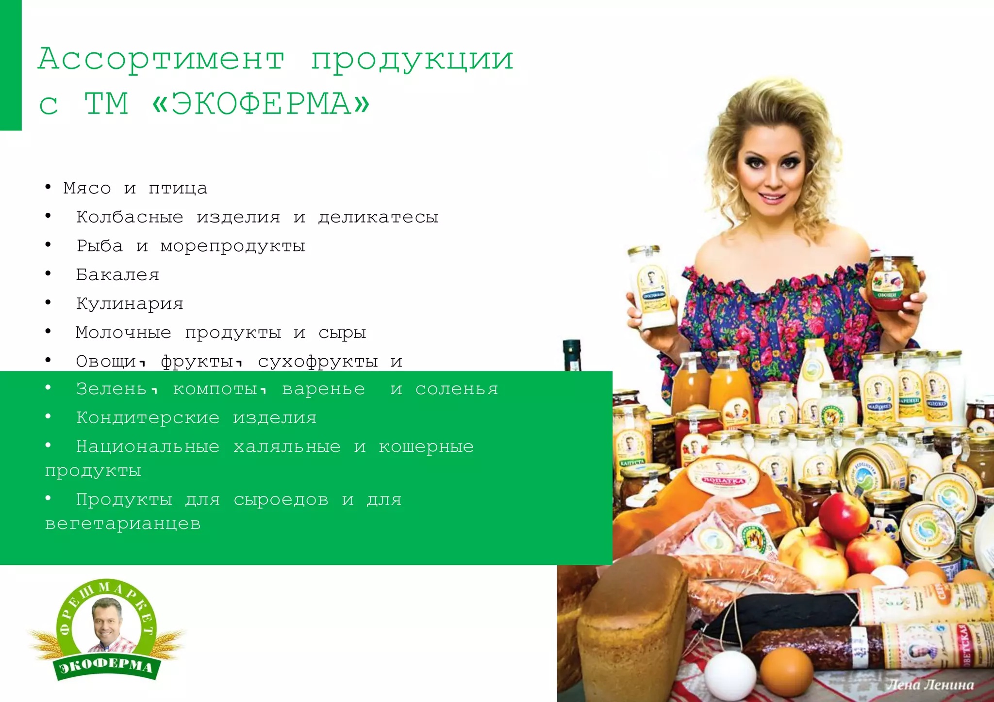 • Мясо и птица
• Колбасные изделия и деликатесы
• Рыба и морепродукты
• Бакалея
• Кулинария
• Молочные продукты и сыры
• Овощи, фрукты, сухофрукты и
специи
Ассортимент продукции
с ТМ «ЭКОФЕРМА»
• Зелень, компоты, варенье и соленья
• Кондитерские изделия
• Национальные халяльные и кошерные
продукты
• Продукты для сыроедов и для
вегетарианцев
 