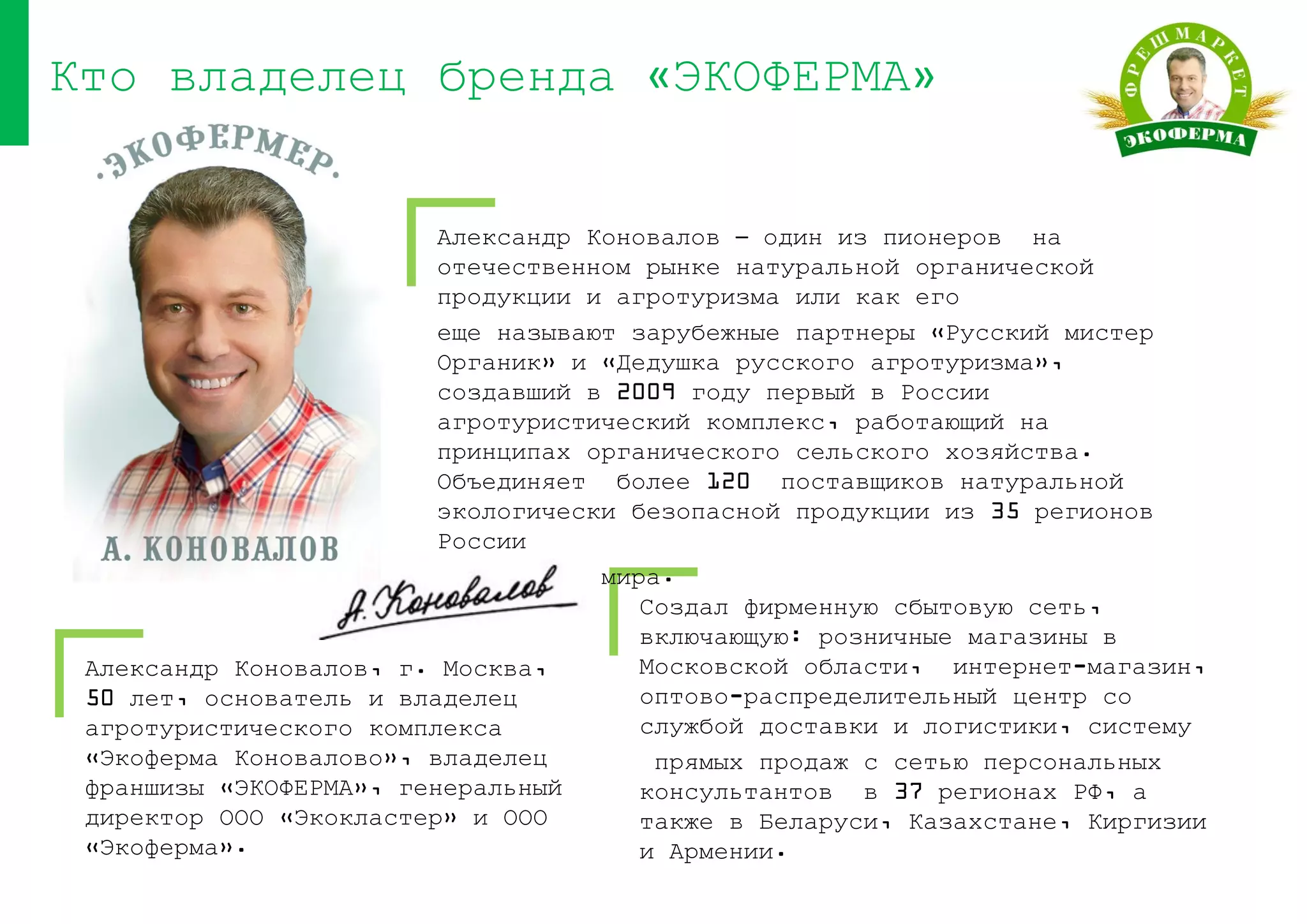 Александр Коновалов, г. Москва,
50 лет, основатель и владелец
агротуристического комплекса
«Экоферма Коновалово», владелец
франшизы «ЭКОФЕРМА», генеральный
директор ООО «Экокластер» и ООО
«Экоферма».
Кто владелец бренда «ЭКОФЕРМА»
Александр Коновалов – один из пионеров на
отечественном рынке натуральной органической
продукции и агротуризма или как его
еще называют зарубежные партнеры «Русский мистер
Органик» и «Дедушка русского агротуризма»,
создавший в 2009 году первый в России
агротуристический комплекс, работающий на
принципах органического сельского хозяйства.
Объединяет более 120 поставщиков натуральной
экологически безопасной продукции из 35 регионов
России
и 12 стран мира.
Создал фирменную сбытовую сеть,
включающую: розничные магазины в
Московской области, интернет-магазин,
оптово-распределительный центр со
службой доставки и логистики, систему
прямых продаж с сетью персональных
консультантов в 37 регионах РФ, а
также в Беларуси, Казахстане, Киргизии
и Армении.
 