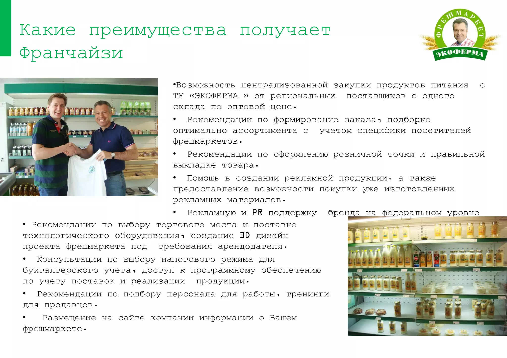 •Возможность централизованной закупки продуктов питания с
ТМ «ЭКОФЕРМА » от региональных поставщиков с одного
склада по оптовой цене.
• Рекомендации по формирование заказа, подборке
оптимально ассортимента с учетом специфики посетителей
фрешмаркетов.
• Рекомендации по оформлению розничной точки и правильной
выкладке товара.
• Помощь в создании рекламной продукции, а также
предоставление возможности покупки уже изготовленных
рекламных материалов.
• Рекламную и PR поддержку бренда на федеральном уровне
Какие преимущества получает
Франчайзи
• Рекомендации по выбору торгового места и поставке
технологического оборудования, создание 3D дизайн
проекта фрешмаркета под требования арендодателя.
• Консультации по выбору налогового режима для
бухгалтерского учета, доступ к программному обеспечению
по учету поставок и реализации продукции.
• Рекомендации по подбору персонала для работы, тренинги
для продавцов.
• Размещение на сайте компании информации о Вашем
фрешмаркете.
 