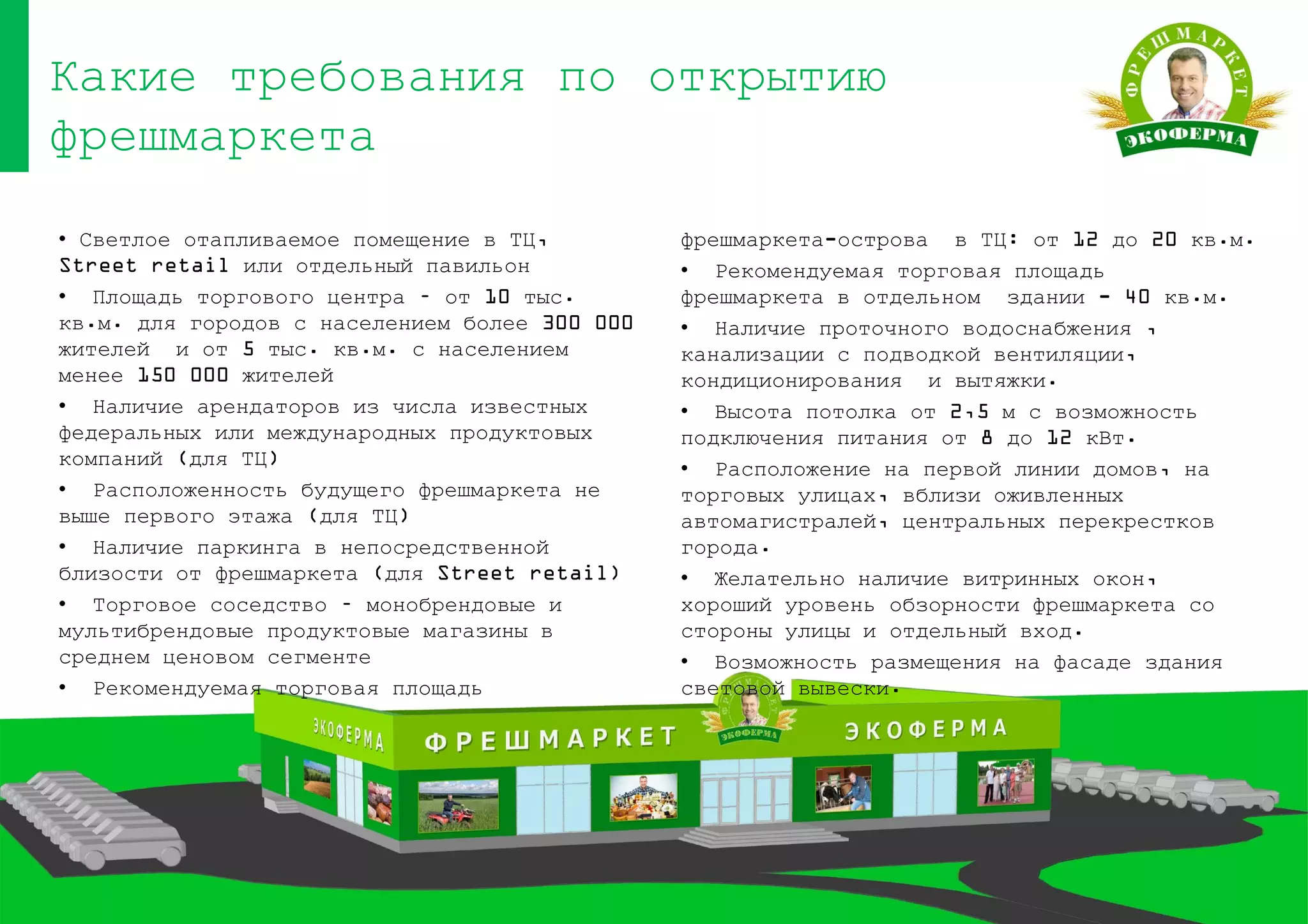 Какие требования по открытию
фрешмаркета
• Светлое отапливаемое помещение в ТЦ,
Street retail или отдельный павильон
• Площадь торгового центра – от 10 тыс.
кв.м. для городов с населением более 300 000
жителей и от 5 тыс. кв.м. с населением
менее 150 000 жителей
• Наличие арендаторов из числа известных
федеральных или международных продуктовых
компаний (для ТЦ)
• Расположенность будущего фрешмаркета не
выше первого этажа (для ТЦ)
• Наличие паркинга в непосредственной
близости от фрешмаркета (для Street retail)
• Торговое соседство – монобрендовые и
мультибрендовые продуктовые магазины в
среднем ценовом сегменте
• Рекомендуемая торговая площадь
фрешмаркета-острова в ТЦ: от 12 до 20 кв.м.
• Рекомендуемая торговая площадь
фрешмаркета в отдельном здании - 40 кв.м.
• Наличие проточного водоснабжения ,
канализации с подводкой вентиляции,
кондиционирования и вытяжки.
• Высота потолка от 2,5 м с возможность
подключения питания от 8 до 12 кВт.
• Расположение на первой линии домов, на
торговых улицах, вблизи оживленных
автомагистралей, центральных перекрестков
города.
• Желательно наличие витринных окон,
хороший уровень обзорности фрешмаркета со
стороны улицы и отдельный вход.
• Возможность размещения на фасаде здания
световой вывески.
 