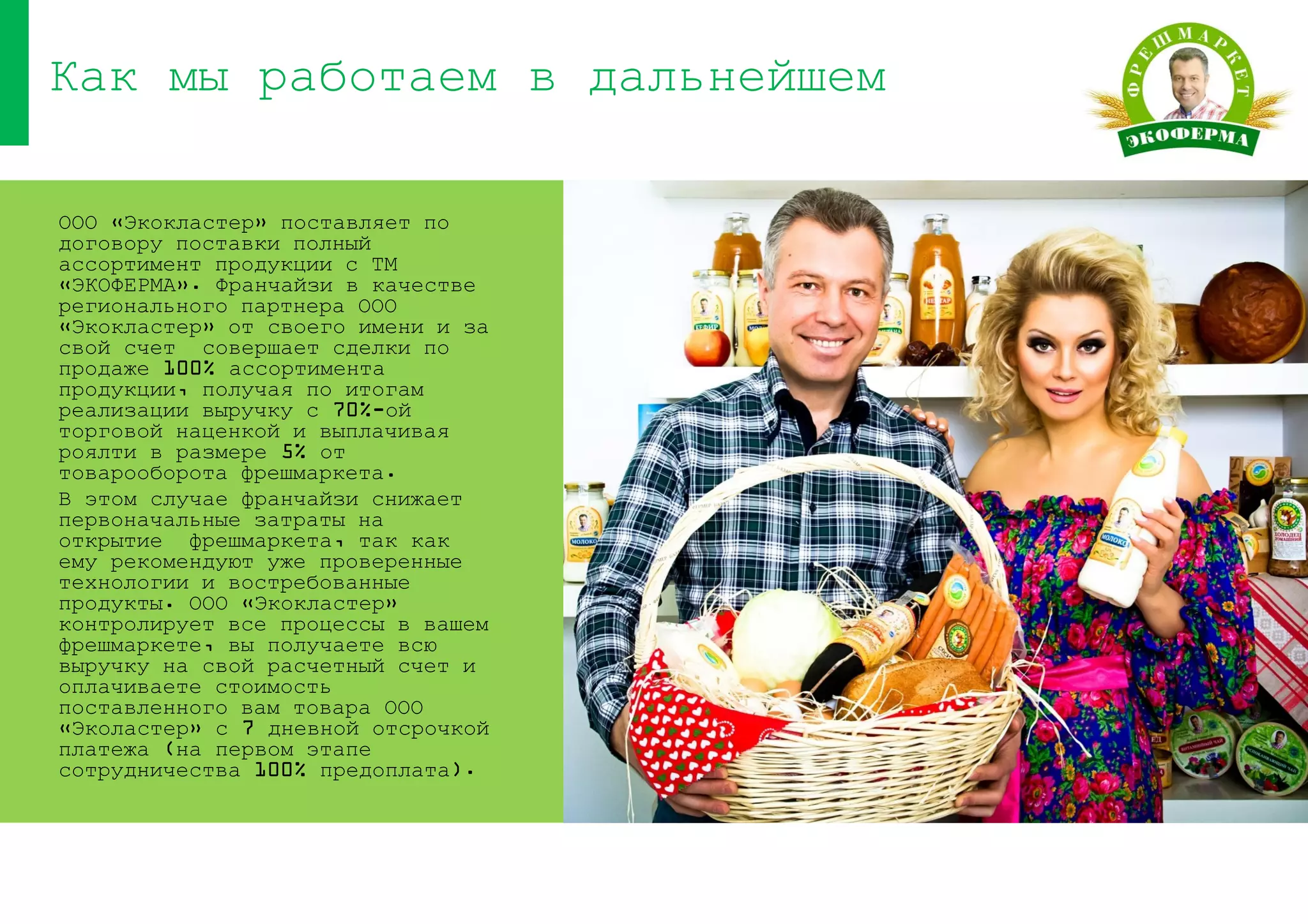 ООО «Экокластер» поставляет по
договору поставки полный
ассортимент продукции с ТМ
«ЭКОФЕРМА». Франчайзи в качестве
регионального партнера ООО
«Экокластер» от своего имени и за
свой счет совершает сделки по
продаже 100% ассортимента
продукции, получая по итогам
реализации выручку с 70%-ой
торговой наценкой и выплачивая
роялти в размере 5% от
товарооборота фрешмаркета.
В этом случае франчайзи снижает
первоначальные затраты на
открытие фрешмаркета, так как
ему рекомендуют уже проверенные
технологии и востребованные
продукты. ООО «Экокластер»
контролирует все процессы в вашем
фрешмаркете, вы получаете всю
выручку на свой расчетный счет и
оплачиваете стоимость
поставленного вам товара ООО
«Эколастер» с 7 дневной отсрочкой
платежа (на первом этапе
сотрудничества 100% предоплата).
Как мы работаем в дальнейшем
 