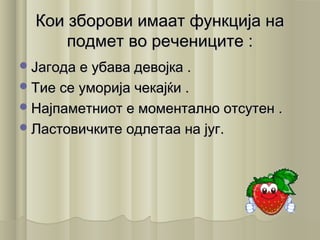 Кои зборови имаат функција наКои зборови имаат функција на
подмет во речениците :подмет во речениците :
Јагода е убава девојка .Јагода е убава девојка .
Тие се уморија чекајќи .Тие се уморија чекајќи .
Најпаметниот е моментално отсутен .Најпаметниот е моментално отсутен .
Ластовичките одлетаа на југ.Ластовичките одлетаа на југ.
 