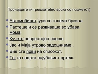 Пронајдете ги грешките(во врска со подметот)Пронајдете ги грешките(во врска со подметот)
АвтомобилотАвтомобилот јури со голема брзина.јури со голема брзина.
Растеше и се развиваше во убаваРастеше и се развиваше во убава
момамома..
КучетоКучето непрестајно лаеше.непрестајно лаеше.
Јас и МајаЈас и Маја утровоутрово задоцнивме .задоцнивме .
Вие стеВие сте првипрви на списокот.на списокот.
ТојТој го нацрта најубавиот цртеж.го нацрта најубавиот цртеж.
 