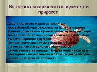 Во текстот определете ги подметот иВо текстот определете ги подметот и
прирокотприрокот
Децата од моето маало се многу др
ужељубиви.Вчера отидовме на излет и игравме
фудбал , скокавме на јаже и секако правевме скара
Јас бев главен готвач,но ми помагаше и Јана. Јана
е мојата најдобра другарка.
Цел ден останавме таму а кога почна да се
стемнува ,сите заедно се зафативме со
расчистување на ливада .Неколкумина на сакаа да
учествуваат во чистењето и затоа си рековме дека
повеќе не ги викаме на излет .
 