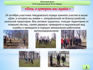 3
Печатный орган
ГУО «Средняя школа № 12 г.Орши»
«Дом, в котором мы живём »
24 октября участники тимуровского отряда приняли участие в акции
«Дом, в котором мы живём », направленной на благоустройство
школьной территории. Все активно трудились, очищая территорию от
опавшей листвы, сажая деревья, приводили в надлежащий вид
клумбы и приводили в порядок захоронение работников
железнодорожников.
 