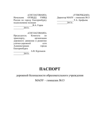 «СОГЛАСОВАНО»
Начальник ОГИБДД УМВД
России по городу Екатеринбургу
подполковник полиции
_________________В.А. Горев
_________2013г.
«СОГЛАСОВАНО»
Председатель Комитета по
транспорту, организации
дорожного движения и развитию
улично-дорожной сети
Администрации города
Екатеринбурга
______________ А.В. Курлыков
_________2013г.
«УТВЕРЖДАЮ»
Директор МАОУ – гимназии №13
_______________Т.А. Арефьева
_________2013г.
ПАСПОРТ
дорожной безопасности образовательного учреждения
МАОУ – гимназии №13
 