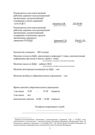 Руководитель или ответственный
работник дорожно-эксплуатационной
организации, осуществляющей
содержание улично-дорожной
сети (УДС)∗
Антипов А.В. 215-59-46
(фамилия, имя, отчество) (телефон)
Руководитель или ответственный
работник дорожно-эксплуатационной
организации, осуществляющей
содержание технических средств
организации дорожного
движения (ТСОДД)*
Архипов С.П. 254-63- 29
(фамилия, имя, отчество) (телефон)
Количество учащихся 905 человек
Наличие уголка по БДД - расположен в коридоре 2 этажа, дополнительная
информация при входе в школу в фойе 1 этажа
(если имеется, указать место расположения)
Наличие класса по БДД – кабинет №16
(если имеется, указать место расположения)
Наличие автогородка (площадки) по БДД - нет
Наличие автобуса в образовательном учреждении - нет
Время занятий в образовательном учреждении:
1-ая смена: 8-20 – 13-50 (период)
2-ая смена: нет
внеклассные занятия: 14-00 – 16-00 (период)
Телефоны оперативных служб:
_________________________
__________________________________________________

Дорожно-эксплуатационные организации, осуществляющие содержание УДС и ТСОДД, несут
ответственность в соответствии с законодательством Российской Федерации (Федеральный закон «О
безопасности дорожного движения» от 10 декабря 1995 г. № 196-ФЗ, Кодекс Российской Федерации об
административных правонарушениях, Гражданский кодекс Российской Федерации).
3
 