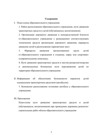 Содержание
I. План-схемы образовательного учреждения.
1. Район расположения образовательного учреждения, пути движения
транспортных средств и детей (обучающихся, воспитанников).
2. Организация дорожного движения в непосредственной близости
от образовательного учреждения с размещением соответствующих
технических средств организации дорожного движения, маршруты
движения детей и расположение парковочных мест.
3. Маршруты движения организованных групп детей
от образовательного учреждения к стадиону, парку или спортивно-
оздоровительному комплексу.
4. Пути движения транспортных средств к местам разгрузки/погрузки
и рекомендуемые безопасные пути передвижения детей по
территории образовательного учреждения.
II. Информация об обеспечении безопасности перевозок детей
специальным транспортным средством (автобусом).
1. Безопасное расположение остановки автобуса у образовательного
учреждения.
III. Приложения
План-схема пути движения транспортных средств и детей
(обучающихся, воспитанников) при проведении дорожных ремонтно-
строительных работ вблизи образовательного учреждения
4
 