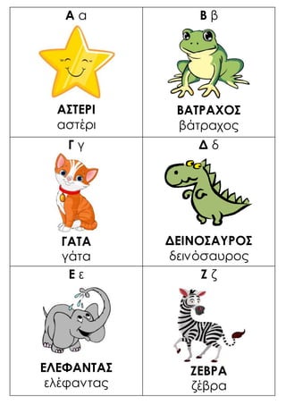 Α α
ΑΣΤΕΡΙ
αστέρι
Β β
ΒΑΤΡΑΧΟΣ
βάτραχος
Γ γ
ΓΑΤΑ
γάτα
Δ δ
ΔΕΙΝΟΣΑΥΡΟΣ
δεινόσαυρος
Ε ε
ΕΛΕΦΑΝΤΑΣ
ελέφαντας
Ζ ζ
ΖΕΒΡΑ
ζέβρα
 