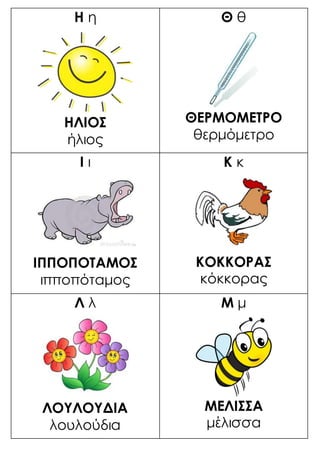 Η η
ΗΛΙΟΣ
ήλιος
Θ θ
ΘΕΡΜΟΜΕΤΡΟ
θερμόμετρο
Ι ι
ΙΠΠΟΠΟΤΑΜΟΣ
ιπποπόταμος
Κ κ
ΚΟΚΚΟΡΑΣ
κόκκορας
Λ λ
ΛΟΥΛΟΥΔΙΑ
λουλούδια
Μ μ
ΜΕΛΙΣΣΑ
μέλισσα
 