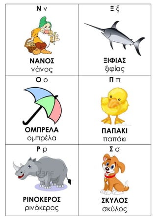 Ν ν
ΝΑΝΟΣ
νάνος
Ξ ξ
ΞΙΦΙΑΣ
ξιφίας
Ο ο
ΟΜΠΡΕΛΑ
ομπρέλα
Π π
ΠΑΠΑΚΙ
παπάκι
Ρ ρ
ΡΙΝΟΚΕΡΟΣ
ρινόκερος
Σ σ
ΣΚΥΛΟΣ
σκύλος
 