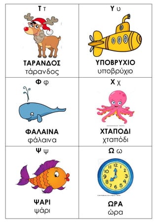 Τ τ
ΤΑΡΑΝΔΟΣ
τάρανδος
Υ υ
ΥΠΟΒΡΥΧΙΟ
υποβρύχιο
Φ φ
ΦΑΛΑΙΝΑ
φάλαινα
Χ χ
ΧΤΑΠΟΔΙ
χταπόδι
Ψ ψ
ΨΑΡΙ
ψάρι
Ω ω
ΩΡΑ
ώρα
 