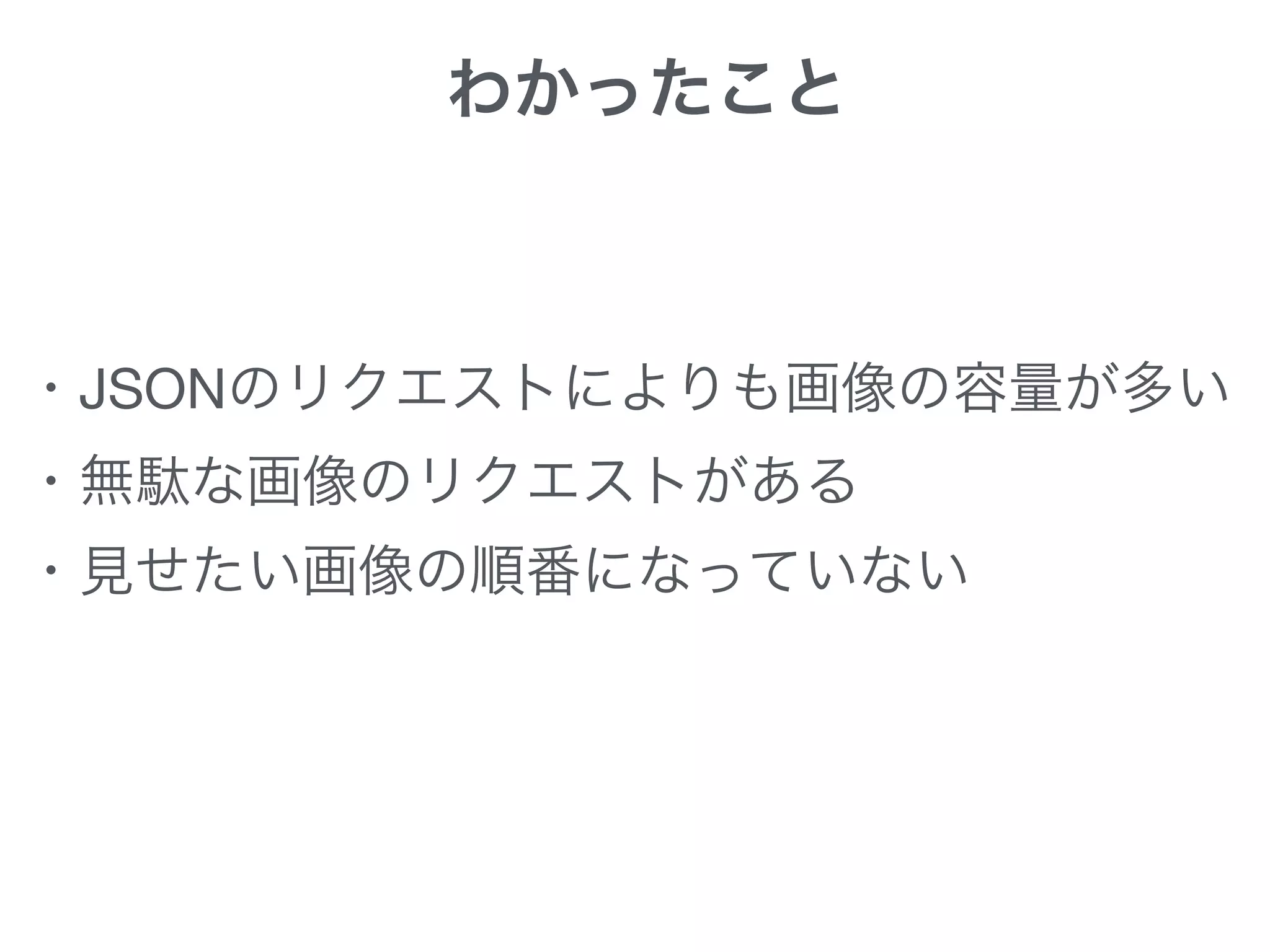 わかったこと
・JSONのリクエストによりも画像の容量が多い

・無駄な画像のリクエストがある 
・見せたい画像の順番になっていない
 