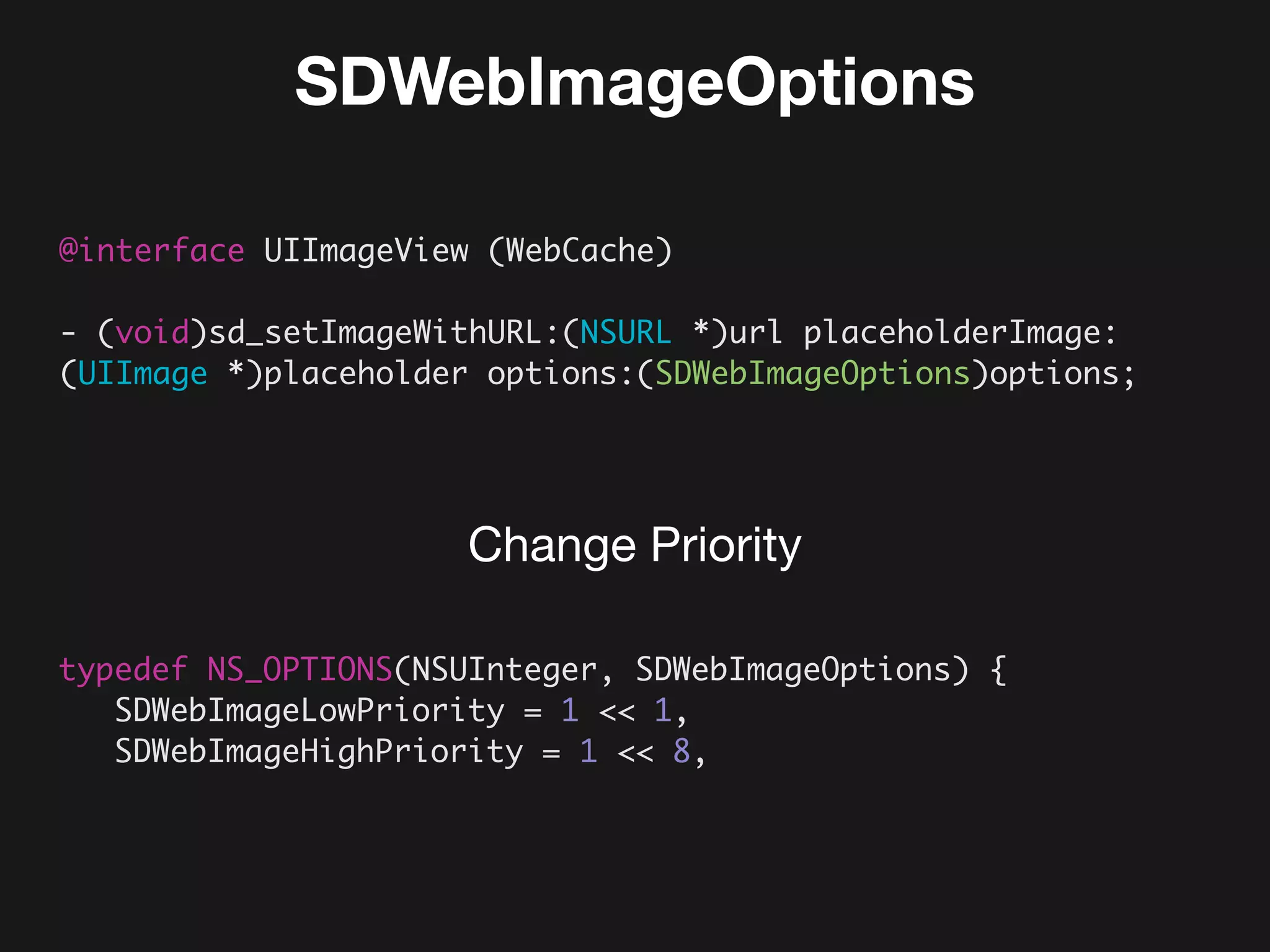 SDWebImageOptions
@interface UIImageView (WebCache)
- (void)sd_setImageWithURL:(NSURL *)url placeholderImage:
(UIImage *)placeholder options:(SDWebImageOptions)options;
typedef NS_OPTIONS(NSUInteger, SDWebImageOptions) {
SDWebImageLowPriority = 1 << 1,
SDWebImageHighPriority = 1 << 8,
Change Priority
 