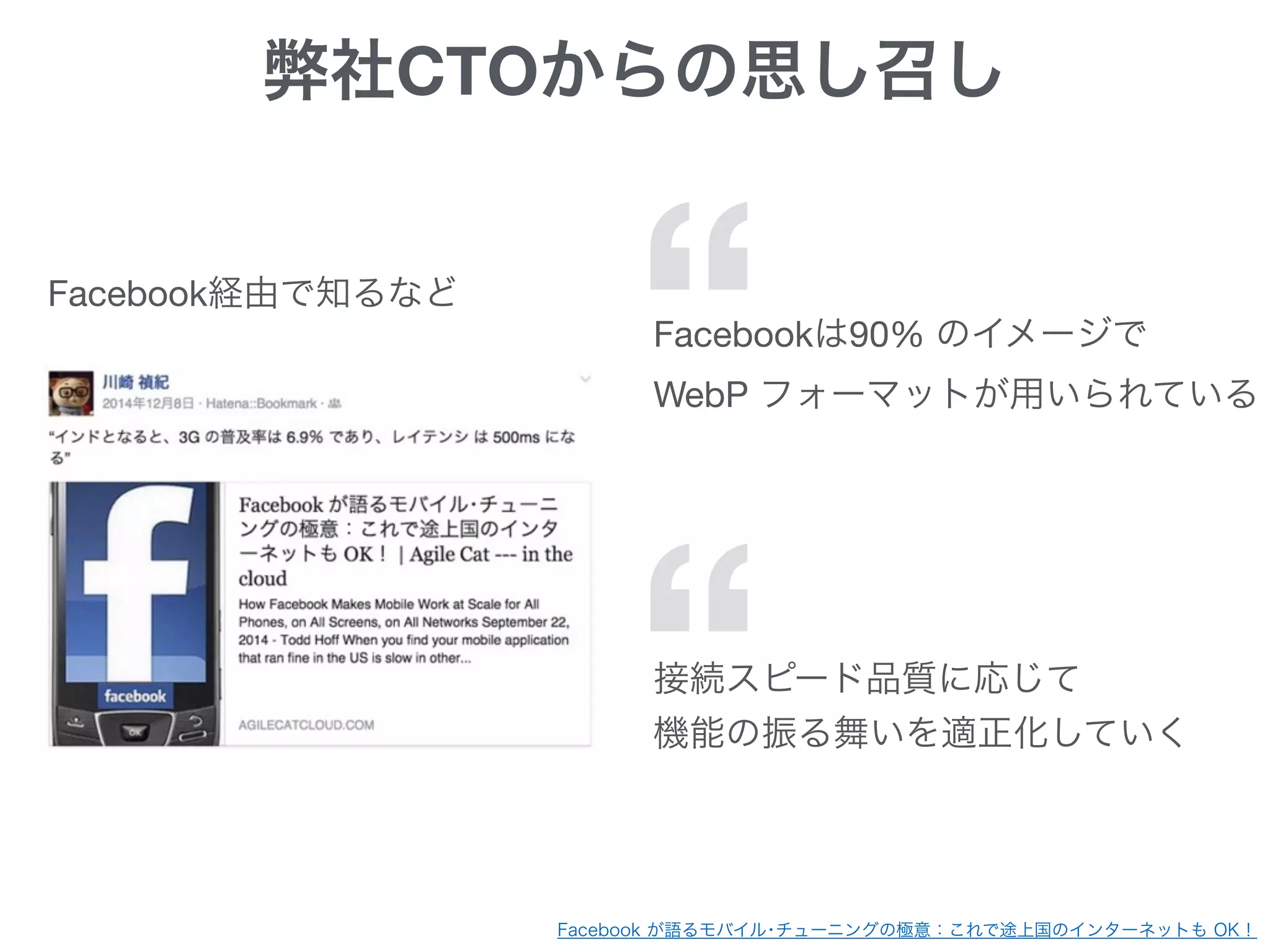 Facebook が語るモバイル･チューニングの極意：これで途上国のインターネットも OK！
弊社CTOからの思し召し
Facebookは90% のイメージで

WebP フォーマットが用いられている“Facebook経由で知るなど
“接続スピード品質に応じて

機能の振る舞いを適正化していく
 